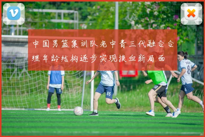 中国男篮集训队老中青三代融合合理年龄结构逐步实现换血新局面