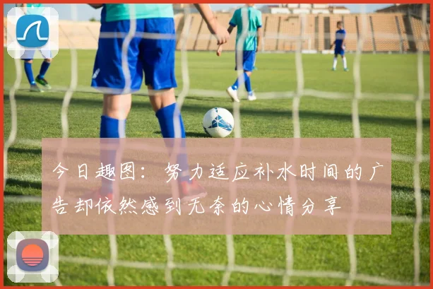 今日趣图：努力适应补水时间的广告却依然感到无奈的心情分享