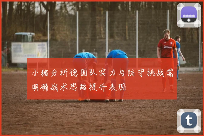 小猪分析德国队实力与防守挑战需明确战术思路提升表现