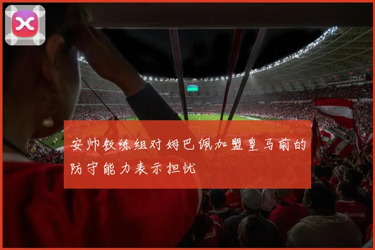 安帅教练组对姆巴佩加盟皇马前的防守能力表示担忧