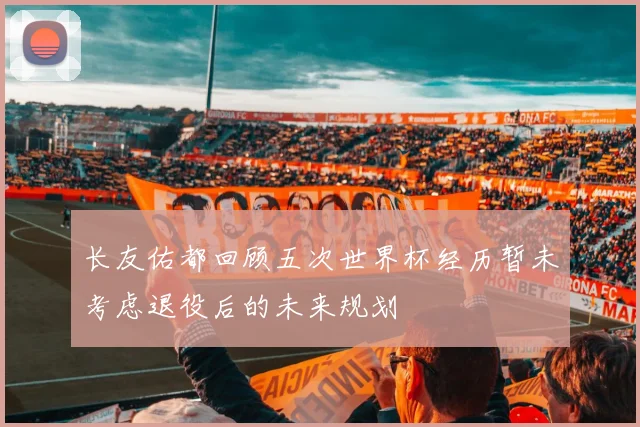 长友佑都回顾五次世界杯经历暂未考虑退役后的未来规划