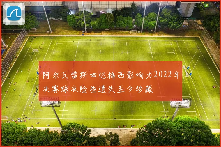 阿尔瓦雷斯回忆梅西影响力2022年决赛球衣险些遗失至今珍藏