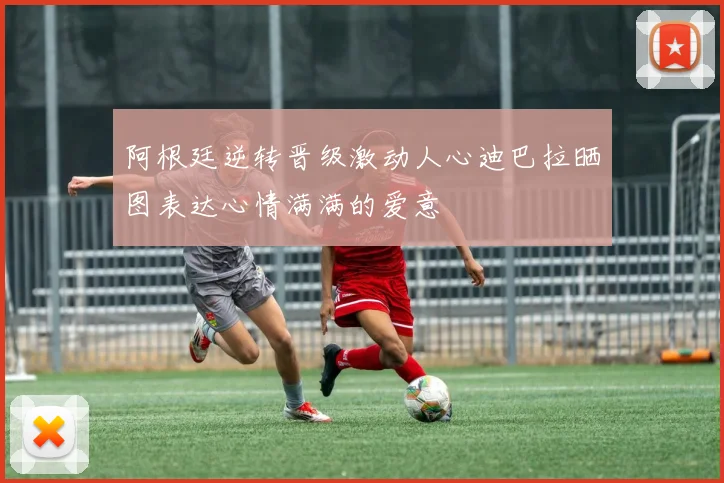 阿根廷逆转晋级激动人心迪巴拉晒图表达心情满满的爱意