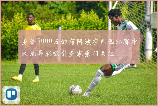 身价5000万的布阿迪在巴西比赛中大放异彩吸引多家豪门关注