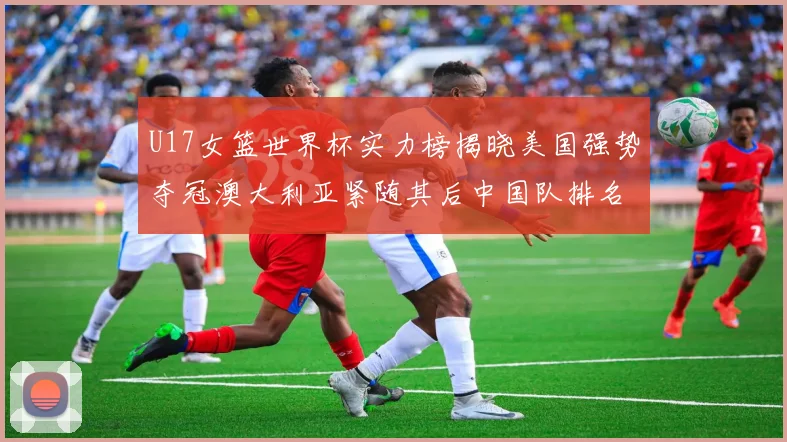 U17女篮世界杯实力榜揭晓美国强势夺冠澳大利亚紧随其后中国队排名第十