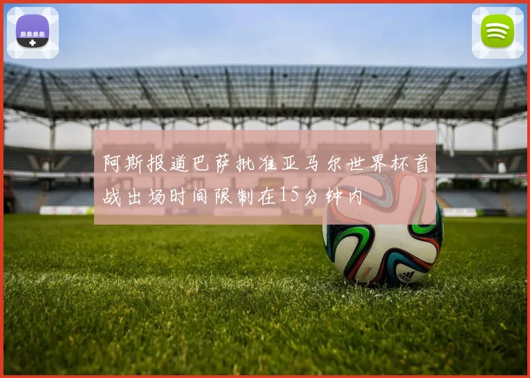 阿斯报道巴萨批准亚马尔世界杯首战出场时间限制在15分钟内