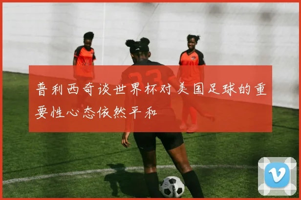 普利西奇谈世界杯对美国足球的重要性心态依然平和