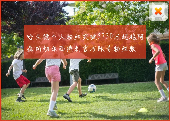 哈兰德个人粉丝突破5730万超越阿森纳切尔西热刺官方账号粉丝数