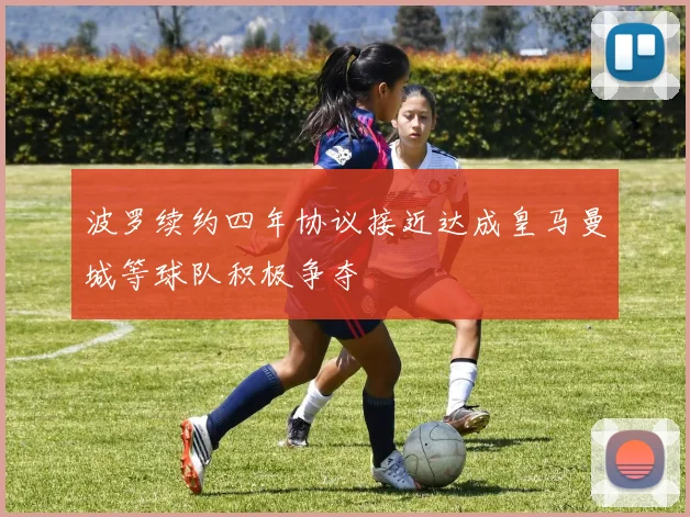 波罗续约四年协议接近达成皇马曼城等球队积极争夺