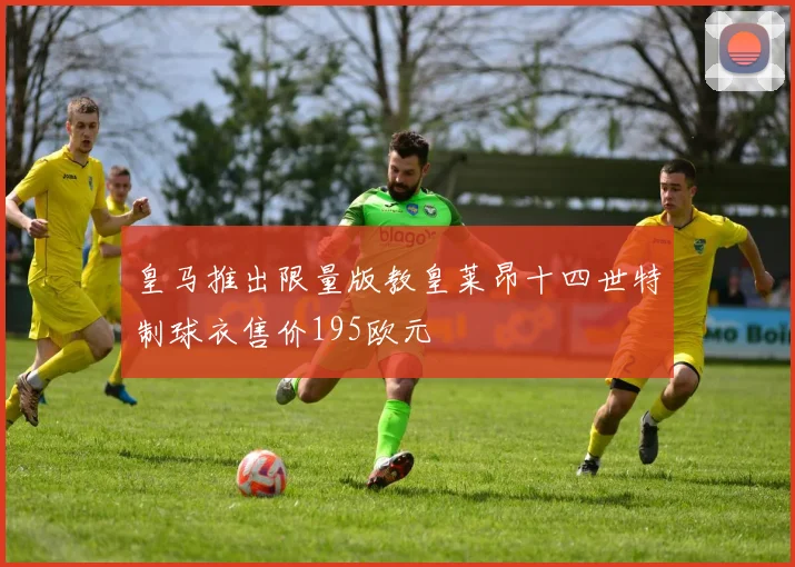 皇马推出限量版教皇莱昂十四世特制球衣售价195欧元