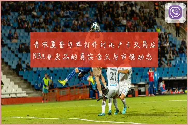 香农夏普与单打乔讨论卢卡交易后NBA非卖品的真实含义与市场动态