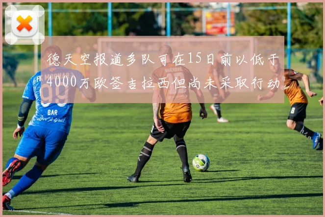 德天空报道多队可在15日前以低于4000万欧签吉拉西但尚未采取行动