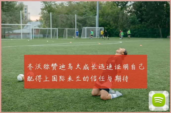 齐沃称赞迪乌夫成长迅速证明自己配得上国际米兰的信任与期待