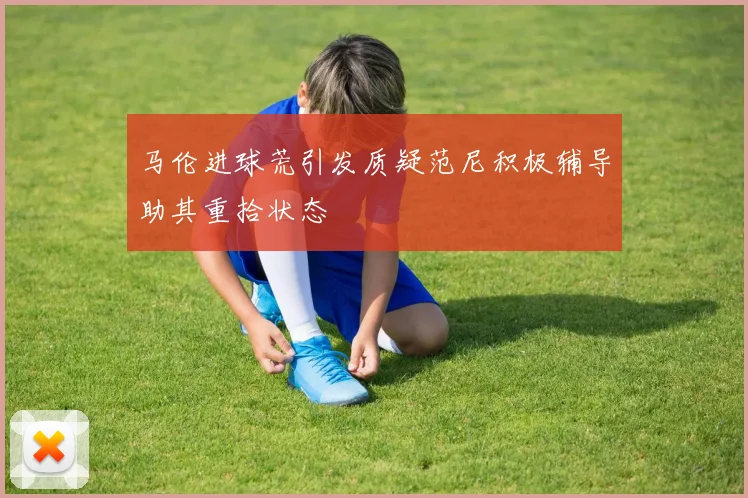 马伦进球荒引发质疑范尼积极辅导助其重拾状态