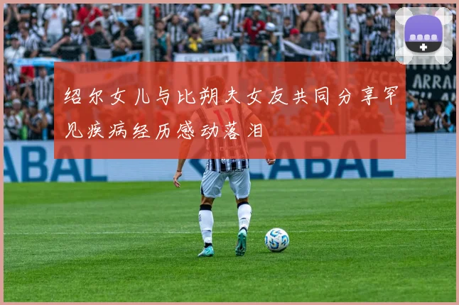 绍尔女儿与比朔夫女友共同分享罕见疾病经历感动落泪