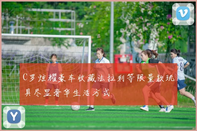 C罗炫耀豪车收藏法拉利等限量款玩具尽显奢华生活方式