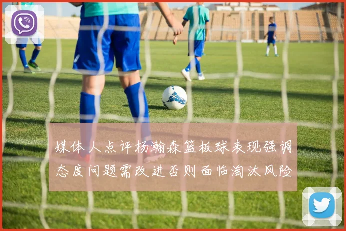 媒体人点评杨瀚森篮板球表现强调态度问题需改进否则面临淘汰风险